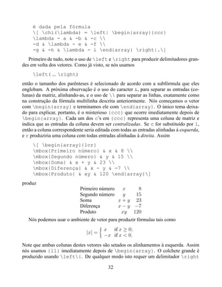 é dada pela fórmula
     [ chi(lambda) = left| begin{array}{ccc}
     lambda - a & -b & -c 
     -d & lambda - e & -f 
     -g & -h & lambda - i end{array} right|.]
   Primeiro de tudo, note o uso de left e right para produzir delimitadores gran-
des em volta dos vetores. Como já visto, se nós usamos
     left( ... right)
então o tamanho dos parênteses é selecionado de acordo com a subfórmula que eles
englobam. A próxima observação é o uso do caracter &, para separar as entradas (co-
lunas) da matriz, alinhando-as, e o uso de  para separar as linhas, exatamente como
na construção da fórmula multilinha descrita anteriormente. Nós começamos o vetor
com begin{array} e terminamos ele com end{array}. O único tema deixa-
do para explicar, portanto, é o misterioso {ccc} que ocorre imediatamente depois de
begin{array}. Cada um dos c’s em {ccc} representa uma coluna de matriz e
indica que as entradas da coluna devem ser centralizadas. Se c for substituído por l,
então a coluna correspondente seria editada com todas as entradas alinhadas à esquerda,
e r produziria uma coluna com todas entradas alinhadas à direita. Assim
     [ begin{array}{lcr}
     mbox{Primeiro número} & x & 8 
     mbox{Segundo número} & y & 15 
     mbox{Soma} & x + y & 23 
     mbox{Diferença} & x - y & -7 
     mbox{Produto} & xy & 120 end{array}]
produz
                            Primeiro número   x    8
                            Segundo número    y   15
                            Soma            x + y 23
                            Diferença       x − y −7
                            Produto          xy 120
   Nós podemos usar o ambiente de vetor para produzir fórmulas tais como
                                        x if x ≥ 0;
                               |x| =
                                        −x if x < 0.
Note que ambas colunas destes vetores são setados os alinhamentos à esquerda. Assim
nós usamos {ll} imediatamente depois de begin{array}. O colchete grande é
produzido usando left{. De qualquer modo isto requer um delimitador right

                                          32
 
