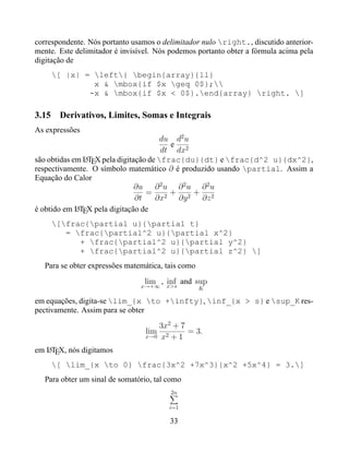 correspondente. Nós portanto usamos o delimitador nulo right., discutido anterior-
mente. Este delimitador é invisível. Nós podemos portanto obter a fórmula acima pela
digitação de
       [ |x| = left{ begin{array}{ll}
                x & mbox{if $x geq 0$};
               -x & mbox{if $x < 0$}.end{array} right. ]

3.15    Derivativos, Limites, Somas e Integrais
As expressões
                                       du d2 u
                                         e
                                       dt dx2
são obtidas em LTEX pela digitação de frac{du}{dt} e frac{d^2 u}{dx^2},
               A
respectivamente. O símbolo matemático ∂ é produzido usando partial. Assim a
Equação do Calor
                               ∂u ∂ 2 u ∂ 2 u ∂ 2 u
                                  = 2+ 2+ 2
                               ∂t    ∂x    ∂y   ∂z
é obtido em LTEX pela digitação de
             A

       [frac{partial u}{partial t}
          = frac{partial^2 u}{partial x^2}
             + frac{partial^2 u}{partial y^2}
             + frac{partial^2 u}{partial z^2} ]
   Para se obter expressões matemática, tais como
                                 lim , x>s and sup
                                       inf
                                x→+∞                K

em equações, digita-se lim_{x to +infty}, inf_{x > s} e sup_K res-
pectivamente. Assim para se obter
                                     3x2 + 7
                                 lim         = 3.
                                 x→0 x2 + 1

em LTEX, nós digitamos
   A

       [ lim_{x to 0} frac{3x^2 +7x^3}{x^2 +5x^4} = 3.]
   Para obter um sinal de somatório, tal como
                                         2n

                                         i=1

                                         33
 