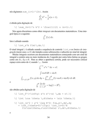 nós digitamos sum_{i=1}^{2n}. Assim
                                         n       1
                                            k 2 = n(n + 1).
                                        k=1      2
é obtido pela digitação de
     [ sum_{k=1}^n k^2 = frac{1}{2} n (n+1).]
   Nós agora discutimos como obter integrais em documentos matemáticos. Uma inte-
gral típica é a seguinte:
                                                b
                                                    f (x) dx.
                                               a
Isto é editado usando
     [ int_a^b f(x),dx.]
O sinal integral é editado usando a sequência de controle int, e os limites de inte-
gração (neste caso a e b) são tratados como sobreescrito e subscrito no sinal de integral.
   Muitas integrais ocorrem em documentos matemáticos começando com um sinal de
integral e contém uma ou mais instâncias de d seguido por outra letra (latina ou grega),
como em dx, dy e dt. Para se obter a aparência correta, pode ser necessário colocar
espaço extra antes do d, usando ,. Assim
                                         +∞
                                               xn e−x dx = n!.
                                         0

                                             cos θ dθ = sin θ.
                                                    2π    R
                             f (x, y) dx dy =                 f (r cos θ, r sin θ)r dr dθ.
              x2 +y 2 ≤R   2                        θ=0 r=0
e
                                     R   2x dx
                                              2
                                                = log(1 + R2 ).
                                    0    1+x
são obtidos pela digitação de
     [ int_0^{+infty} x^n e^{-x} ,dx = n!.]

     [ int cos theta ,dtheta = sin theta.]

     [ int_{x^2 + y^2 leq R^2} f(x,y),dx,dy
        = int_{theta=0}^{2pi} int_{r=0}^R
           f(rcostheta,rsintheta) r,dr,dtheta.]

e

                                                     34
 