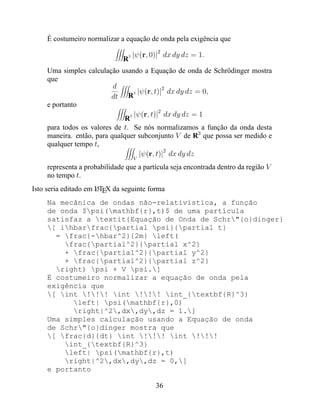 É costumeiro normalizar a equação de onda pela exigência que

                                 3   |ψ(r, 0)|2 dx dy dz = 1.
                               R
     Uma simples calculação usando a Equação de onda de Schrödinger mostra
     que
                           d                  2
                                  3 |ψ(r, t)| dx dy dz = 0,
                          dt    R
     e portanto
                                            2
                                3 |ψ(r, t)| dx dy dz = 1
                               R
     para todos os valores de t. Se nós normalizamos a função da onda desta
     maneira. então, para qualquer subconjunto V de R3 que possa ser medido e
     qualquer tempo t,
                                     |ψ(r, t)|2 dx dy dz
                                     V
     representa a probabilidade que a partícula seja encontrada dentro da região V
     no tempo t.
Isto seria editado em LTEX da seguinte forma
                      A

     Na mecânica de ondas não-relativistica, a função
     de onda $psi(mathbf{r},t)$ de uma partícula
     satisfaz a textit{Equação de Onda de Schr"{o}dinger}
     [ ihbarfrac{partial psi}{partial t}
       = frac{-hbar^2}{2m} left(
         frac{partial^2}{partial x^2}
         + frac{partial^2}{partial y^2}
         + frac{partial^2}{partial z^2}
       right) psi + V psi.]
     É costumeiro normalizar a equação de onda pela
     exigência que
     [ int !!! int !!! int_{textbf{R}^3}
           left| psi(mathbf{r},0)
           right|^2,dx,dy,dz = 1.]
     Uma simples calculação usando a Equação de onda
     de Schr"{o}dinger mostra que
     [ frac{d}{dt} int !!! int !!!
         int_{textbf{R}^3}
         left| psi(mathbf{r},t)
         right|^2,dx,dy,dz = 0,]
     e portanto

                                            36
 