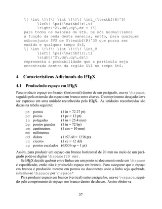 [ int !!! int !!! int_{textbf{R}^3}
           left| psi(mathbf{r},t)
           right|^2,dx,dy,dz = 1]
     para todos os valores de $t$. Se nós normalizamos
     a função da onda desta maneira, então, para qualquer
     subconjunto $V$ de $textbf{R}^3$ que possa ser
     medido e qualquer tempo $t$,
     [ int !!! int !!! int_V
           left| psi(mathbf{r},t)
           right|^2,dx,dy,dz]
     representa a probabilidade que a partícula seja
     encontrada dentro da região $V$ no tempo $t$.


4                                 A
    Características Adicionais do LTEX
                         A
4.1 Produzindo espaço em LTEX
Para produzir espaço em branco (horizontal) dentro de um parágrafo, usa-se hspace,
seguido pela extensão do espaço em branco entre chaves. O comprimento desejado deve
ser expresso em uma unidade reconhecida pelo LTEX. As unidades reconhecidas são
                                                 A
dadas na tabela seguinte:
      pt   pontos             (1 in = 72.27 pt)
      pc   paicas             (1 pc = 12 pt)
      in   polegadas          (1 in = 25.4 mm)
      bp   pontos grandes     (1 in = 72 bp)
      cm   centímetros        (1 cm = 10 mm)
      mm   milímetros
      dd   didots             (1157 dd = 1238 pt)
      cc   cíceros            (1 cc = 12 dd)
      sp   pontos escalados   (65536 sp = 1 pt)
Assim, para produzir um espaço em branco horizontal de 20 mm no meio de um pará-
grafo pode-se digitar hspace{20 mm}.
   Se LTEX decide quebrar entre linhas em um ponto no documento onde um hspace
       A
é especiﬁcado, então não é produzido espaço em branco. Para assegurar que o espaço
em branco é produzido mesmo em pontos no documento onde a linha seja quebrada,
substitui-se hspace por hspace*
   Para produzir espaço em branco (vertical) entre parágrafos, usa-se vspace, segui-
do pelo comprimento do espaço em branco dentro de chaves. Assim obtém-se


                                         37
 
