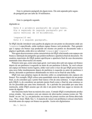 Este é o primeiro parágrafo de algum texto. Ele está separado pelo segun-
     do parágrafo por um salto de 10 milímetros.


        Este é o parágrafo segundo.
digitando-se
     Este é o primeiro parágrafo de algum texto.
     Ele é separado do segundo parágrafo por um
     salto vertical de 10 milímetros.

     vspace{10 mm}
     Este é o segundo parágrafo.
Se LTEX decide introduzir uma quebra de página em um ponto no documento onde um
    A
vspace é especiﬁcado, então nenhum espaço branco será produzido. Para garantir
que o espaço em branco seja produzido até mesmo em pontos no documento onde a
página é quebrada, então deve-se substituir vspace por vspace*.
   Nós agora descreveremos certas características do LTEX relacionado com espaços em
                                                      A
branco e identação de parágrafos que podem melhorar a aparência ﬁnal do documeto. Os
usuários experientes do LTEX podem aperfeiçoar a aparência ﬁnal de seus documentos
                         A
mantendo estas observacões em mente.
   Primeiro note que, como uma regra geral, você nunca deve pôr um espaço em branco
depois de um parêntese à esquerda ou antes de um parêntese à direita. Se você colocar
um espaço em branco nestes lugares, então você corre o risco de que LTEX possa iniciar
                                                                      A
uma nova linha imediatamente depois do parêntese à esquerda ou antes do parêntese à
direita, deixando os parênteses abandonados no início ou no ﬁnal de uma linha.
   LTEX tem suas próprias regras de decisões sobre os comprimentos dos espacos em
    A
branco. Por exemplo, LTEX coloca uma quantidade extra de espaco depois de um ponto
                       A
ﬁnal, se ele considera que o ponto ﬁnal marca o ﬁm de uma sentenca. A regra adotada
pelo LTEX é a de considerar um período (ponto ﬁnal) como o ﬁnal de uma sentenca se
       A
ele for precedido por uma letra minúscula. Se o período for precedido por uma letra
maiúscula, então LTEX assume que ele não é um ponto ﬁnal mas segue as iniciais do
                   A
nome de alguém.
   Isto funciona muito bem na maioria dos casos. Contudo LTEX eventualmente produz
                                                             A
coisas erradas. Isto acontece com um número de abreviacões comuns (como em ‘Mr.
Smith’ ou em ‘etc.’),e, em particular, nos nomes de jornais escritos em forma abreviada
(e.g., ‘Proc. Amer. Math. Soc.’). A maneira de vencer este problema é colocar uma barra
invertida antes do espaço em branco na questão. Assim nós digitaríamos
     Mr. Smith

                                          38
 