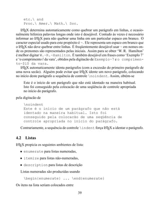 etc. and
     Proc. Amer. Math. Soc.
    LTEX determina automaticamente como quebrar um parágrafo em linhas, e ocasio-
     A
nalmente hifeniza palavras longas onde isto é desejável. Contudo às vezes é necessário
informar ao LTEX para não quebrar uma linha em um particular espaco em branco. O
              A
caracter especial usado para este propósito é ~. Ele representa um espaco em branco que
o LTEX não deve quebrar entre linhas. É freqüentemente desejável usar ~ em nomes on-
   A
de os prenomes são representados pelas iniciais. Assim para se obter ‘W. R. Hamilton’
é melhor digitar W.~R.~Hamilton. É também desejável em frases como ‘Exemplo 7’
e ‘o comprimento l da vara’, obtidos pela digitacão de Exemplo~7 e o comprimen-
to~$l$ da vara.
    LTEX automaticamente identa parágrafos (com a excessão do primeiro parágrafo de
     A
uma nova secão). Alguém pode evitar que LTEX idente um novo parágrafo, colocando
                                              A
no início deste parágrafo a sequência de controle noindent. Assim, obtém-se
     Este é o início de um parágrafo que não está identado na maneira habitual.
     Isto foi conseguido pela colocacão de uma seqüência de controle apropriada
     no início do parágrafo.
pela digitacão de
     noindent
     Este é o início de um parágrafo que não está
     identado na maneira habitual. Isto foi
     conseguido pela colocacão de uma seqüência de
     controle apropriada no início do parágrafo.
   Contrariamente, a sequência de controle indent força LTEX a identar o parágrafo.
                                                         A



4.2 Listas
LTEX propicia os seguintes ambientes de lista:
A

  • enumerate para listas numeradas,
  • itemize para listas não-numeradas,
  • description para listas de descrição
   Listas numeradas são produzidas usando
     begin{enumerate} ... end{enumerate}
Os itens na lista seriam colocados entre

                                           39
 