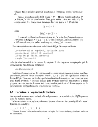 estudos desses assuntos estavam as deﬁnições formais de limite e continuida-
       de.
           Seja D um subconjunto de R e seja f : D → R uma função real sobre D.
       A função f é dita ser contínua em D se, para todo > 0 e para todo x ∈ D,
       existir algum δ > 0 (que pode depender de x) tal que se y ∈ D satisfaz
                                           |y − x| < δ
       então
                                      |f (y) − f (x)| < .
           É possível veriﬁcar imediatamente que se f e g são funções contínuas em
       f D então as funções f + g , f − g e f.g são contínuas. Adicionalmente, se g
       é diferente de zero em toda a sua imagem, então f /g é contínua.
   Este exemplo ilustra várias características de LTEX. Note que as linhas
                                                  A

       documentclass[a4paper,12pt]{article}
       usepackage[latin1]{inputenc}
       usepackage[brazil]{babel}
       begin{document}
estão localizadas no início da entrada do arquivo. A elas, segue-se o corpo principal do
texto, seguido pela linha de conclusão
       end{document}
   Note também que, apesar de vários caracteres neste arquivo possuírem sua signiﬁca-
ção comum, existem vários caracteres, como , $, { e }, que tem signiﬁcados especiais
dentro LTEX. Note, em particular, que há seqüências de caracteres que começam com
        A
uma ‘barra invertida’  que são usadas para produzir símbolos matemáticos e letras
gregas e executar tarefas diversas, tais como mudança de fontes.2 Estas sequências de
caracteres são conhecidas como sequências de controle.

1.3 Caracteres e Sequências de Controle
Nós agora descrevemos em mais detalhes algumas das características do LTEX apresen-
                                                                        A
tadas no exemplo acima.
   Muitos caracteres no teclado, tais como letras e números, têm seu signiﬁcado usual.
Todavia, os caracteres
        { } $ ^ _ % ~ # &
   2
    Nota do Tradutor: sobre as barras invertidas: em inglês, backslash, também podendo ser traduzida
por contra-barra.

                                                 4
 
