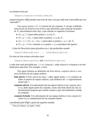 na entrada acima por
        begin{itemize} e end{itemize}
respectivamente, LTEX produz uma lista de itens, em que cada item é precedido por um
                 A
‘marcador’8 :
           Um espaço métrico (X, d) consiste de um conjunto X em que é deﬁnido
        uma função de distância (ou métrica que determina, para cada par de pontos
        de X , uma distância entre eles, e que satisfaz os sequintes 4 axiomas:
          • d(x, y) ≥ 0 para todos pontos x e y de X ;
          • d(x, y) = d(y, x) para todos os pontos x e y de X ;
          • d(x, z) ≤ d(x, y) + d(y, z) para todos os pontos x, y e z de X ;
          • d(x, y) = 0 se e somente se os pontos x e y coincidem (são iguais).
   Listas de Descricões (para glossários etc.) são produzidas usando
        begin{description} ... end{description}
Os itens na lista seriam colocados entre
        begin{description} and end{description}
e cada item seria precedido por item[etiqueta], onde etiqueta é a etiqueta a ser atri-
buída para cada item. Por exemplo, o texto
            Nós agora listamos as deﬁnicões de bola aberta, conjunto aberto e con-
        junto fechado em um espaço métrico.
        bola aberta O bola aberta de raios r sobre algum ponto x é o conjunto de
             todos os pontos do espaco métrico, cuja distância até x é rigorosamente
             menor que r;
        conjunto aberto Um subconjunto de um espaco métrico é um conjunto aber-
             to se, dado algum ponto do conjunto, existe uma bola aberta de raio su-
             ﬁcientemente pequeno que contém o ponto e que está totalmente contida
             no conjunto;
        conjunto fechado Um subconjunto de um espaço métrico é um conjunto fe-
             chado se é o complemento de um conjunto aberto.
é produzido pelo LTEX a partir da sequinte entrada:
                 A
   8
       Nota do Tradutor: em inglês, ‘bullet’




                                               41
 