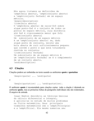 Nós agora listamos as definicões de
     emph{bola aberta}, emph{conjunto aberto}
     e emph{conjunto fechado} em um espaço
     métrico.
     begin{description}
     item[bola aberta]
     O emph{bola aberta} de raios~$r$ sobre
     algum ponto~$x$ é o conjunto de todos os
     pontos do espaco métrico, cuja distância
     até $x$ é rigorosamente menor que $r$;
     item[conjunto aberto]
     Um subconjunto de um espaco métrico
     é um emph{conjunto aberto} se, dado
     algum ponto do conjunto, existe uma
     bola aberta de raio suficientemente pequeno
     que contém o ponto e que está totalmente
     contida no conjunto;
     item[conjunto fechado]
     Um subconjunto de um espaço métrico é
     um emph{conjunto fechado} se é o complemento
     de um conjunto aberto.
     end{description}

4.3 Citações
Citações podem ser embutidas no texto usando os ambientes quote e quotation
     begin{quote} ... end{quote}
e
     begin{quotation} ... end{quotation}.
O ambiente quote é recomendado para citações curtas: toda a citação é identada no
ambiente quote, mas as primeiras linhas de parágrafos individuais não são reidentados.
O arquivo de entrada
     Isaac Newton descobriu as técnicas básicas
     do cálculo diferencial e integral,
     e aplicou-as no estudo de muitos problemas
     na física matemática. Seus principais
     trabalhos matemáticos são o emph{Principia}
     e a emph{Ótica}. Ele mesmo sumarisa seu

                                         42
 