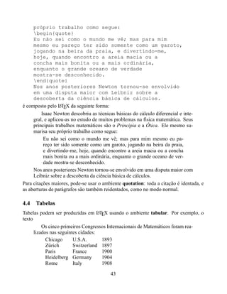 próprio trabalho como segue:
     begin{quote}
     Eu não sei como o mundo me vê; mas para mim
     mesmo eu pareço ter sido somente como um garoto,
     jogando na beira da praia, e divertindo-me,
     hoje, quando encontro a areia macia ou a
     concha mais bonita ou a mais ordinária,
     enquanto o grande oceano de verdade
     mostra-se desconhecido.
     end{quote}
     Nos anos posteriores Newton tornou-se envolvido
     em uma disputa maior com Leibniz sobre a
     descoberta da ciência básica de cálculos.
é composto pelo LTEX da seguinte forma:
                  A

         Isaac Newton descobriu as técnicas básicas do cálculo diferencial e inte-
     gral, e aplicou-as no estudo de muitos problemas na física matemática. Seus
     principais trabalhos matemáticos são o Principia e a Ótica. Ele mesmo su-
     marisa seu próprio trabalho como segue:
          Eu não sei como o mundo me vê; mas para mim mesmo eu pa-
          reço ter sido somente como um garoto, jogando na beira da praia,
          e divertindo-me, hoje, quando encontro a areia macia ou a concha
          mais bonita ou a mais ordinária, enquanto o grande oceano de ver-
          dade mostra-se desconhecido.
     Nos anos posteriores Newton tornou-se envolvido em uma disputa maior com
     Leibniz sobre a descoberta da ciência básica de cálculos.
Para citações maiores, pode-se usar o ambiente quotation: toda a citação é identada, e
as aberturas de parágrafos são também reidentados, como no modo normal.

4.4 Tabelas
Tabelas podem ser produzidas em LTEX usando o ambiente tabular. Por exemplo, o
                                     A
texto
          Os cinco primeiros Congressos Internacionais de Matemáticos foram rea-
      lizados nas seguintes cidades:
            Chicago      U.S.A.        1893
            Zürich       Switzerland 1897
            Paris        France        1900
            Heidelberg Germany         1904
            Rome         Italy         1908

                                         43
 