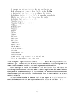O grupo de permutações de um conjunto de
     $n$~elementos tem ordem $n!$, onde $n!$,
     o fatorial de $n$, é o produto de todos
     inteiros entre $1$ e $n$. A tabela seguinte
     lista os valores de fatorial de cada
     inteiro~$n$ entre 1 e 10:
     begin{quote}
     begin{tabular}{|r|r|}
     hline
     $n$&$n!$
     hline
     1&1
     2&2
     3&6
     4&24
     5&120
     6&720
     7&5040
     8&40320
     9&362880
     10&3628800
     hline
     end{tabular}
     end{quote}
     Note quão rapidamente o valor de
     $n!$ é incrementado com $n$.
Neste exemplo, a especiﬁcação do formato {|r|r|} depois de begin{tabular}
especiﬁca que a tabela consistiria de duas colunas de texto justiﬁcadas à esquerda, com
linhas verticais entre as colunas e nos lados esquerdo e direito da tabela.
   Dentro do corpo da tabela, o comando hline produz uma linha horizontal; este
comando pode somente ser colocado entre o formato especiﬁcado e o corpo da tabela
(para produzir uma linha ao longo do topo da tabela) ou imediatamente depois de uma
linha da tabela (para produzir uma linha horizontal entre as linhas da tabela ou na parte
inferior da tabela).
   Em um ambiente tabular, o formato especiﬁcado depois de begin{tabular}
deve consistir de um ou mais dos seguintes caracteres, dentro de colchetes { e }:




                                           45
 