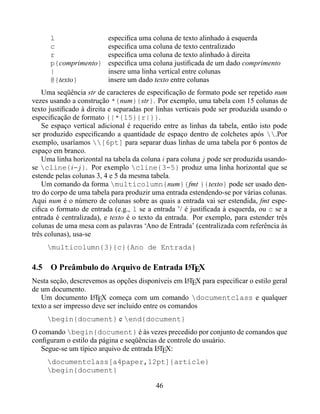 l                   especiﬁca uma coluna de texto alinhado à esquerda
      c                   especiﬁca uma coluna de texto centralizado
      r                   especiﬁca uma coluna de texto alinhado à direita
      p{comprimento}      especiﬁca uma coluna justiﬁcada de um dado comprimento
      |                   insere uma linha vertical entre colunas
      @{texto}            insere um dado texto entre colunas
    Uma seqüência str de caracteres de especiﬁcação de formato pode ser repetido num
vezes usando a construção *{num}{str}. Por exemplo, uma tabela com 15 colunas de
texto justiﬁcado à direita e separadas por linhas verticais pode ser produzida usando o
especiﬁcação de formato {|*{15}{r|}}.
    Se espaço vertical adicional é requerido entre as linhas da tabela, então isto pode
ser produzido especiﬁcando a quantidade de espaço dentro de colchetes após .Por
exemplo, usaríamos [6pt] para separar duas linhas de uma tabela por 6 pontos de
espaço em branco.
    Uma linha horizontal na tabela da coluna i para coluna j pode ser produzida usando-
se cline{i-j }. Por exemplo cline{3-5} produz uma linha horizontal que se
estende pelas colunas 3, 4 e 5 da mesma tabela.
    Um comando da forma multicolumn{num}{fmt }{texto} pode ser usado den-
tro do corpo de uma tabela para produzir uma entrada estendendo-se por várias colunas.
Aqui num é o número de colunas sobre as quais a entrada vai ser estendida, fmt espe-
ciﬁca o formato de entrada (e.g., l se a entrada ’/ é justiﬁcada à esquerda, ou c se a
entrada é centralizada), e texto é o texto da entrada. Por exemplo, para estender três
colunas de uma mesa com as palavras ‘Ano de Entrada’ (centralizada com referência às
três colunas), usa-se
     multicolumn{3}{c}{Ano de Entrada}

                                      A
4.5 O Preâmbulo do Arquivo de Entrada LTEX
Nesta seção, descrevemos as opções disponíveis em LTEX para especiﬁcar o estilo geral
                                                     A
de um documento.
   Um documento LTEX começa com um comando documentclass e qualquer
                     A
texto a ser impresso deve ser incluido entre os comandos
     begin{document} e end{document}
O comando begin{document} é às vezes precedido por conjunto de comandos que
conﬁguram o estilo da página e seqüências de controle do usuário.
   Segue-se um típico arquivo de entrada LTEX:
                                         A

     documentclass[a4paper,12pt]{article}
     begin{document}

                                          46
 