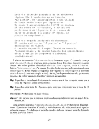 Este é o primeiro parágrafo de um documento
     típico. Ele é produzido em um tamanho
     ‘12~pontos’. Um textit{ponto} é uma unidade
     de comprimento usada por impressoras.
     Um ponto é aproximadamente $1/72$~polegadas.
     Em uma fonte de ‘12~pontos’, a altura dos
     parênteses é de 12~pontos (i.e., cerca de
     $1/6$~polegadas) e a letra~‘m’ possui 12
     pontos de comprimento.

     Este é o segundo parágrafo do documento.
     Há também estilos de ‘10 pontos’ e ‘11 pontos’
     disponíveis em LaTeX.
     O tamanho requerido é especificado no comando
     ‘documentclass’. Se nenhum tamanho foi especificado
     então o estilo de 10~pontos é assumido.
     end{document}
    A sintaxe do comando documentclass é como se segue. O comando começa
com documentclass e termina com os nomes de um dos estilos disponíveis, entre
chaves. Os estilos padrões disponíveis são article, report, book e letter.
Entre o “documentclass” e o nome do estilo de documento, pode ser colocada uma
lista de opções. Estas opções são separada por vírgulas e a lista de opções é colocada
entre colchetes (como no exemplo acima). As opções disponíveis (que são geralmente
os nomes de certos ‘arquivos de estilos’) incluem as seguintes:
11pt Especiﬁca o tamanho da fonte como 11 pontos, que é dez por cento maior que a
    fonte de 10 pontos usada normalmente.
12pt Especiﬁca uma fonte de 12 pontos, que é vinte por cento maior que a fonte de 10
    pontos.
twocolumn Produz saída em duas colunas.
a4paper Isto garante que a página é posicionada apropriadamente em um papel de ta-
    manho A4.
   Simplesmente digitando documentclass{article} produziria um documen-
to em 10 pontos de tamanho. Contudo, a saída impressa não seria posicionada agrada-
velmente no papel A4, dado que o tamanho padrão é deﬁnido para um tamanho diferente
de papel (carta ou letter).


                                         47
 