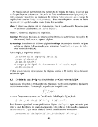 As páginas seriam automaticamente numeradas no rodapé da página, a não ser que
você especiﬁque de outro modo. Isto pode ser feito usando o comando pagestyle.
Este comando viria depois da seqüência de controle documentclass e antes da
seqüência de controle begin{document}. Este comando possui sintaxe na forma
pagestyle{opção}, onde a opção é uma dos seguintes:
plain O número da página está no pé da página. Este é o padrão estilo da página para
     os estilos de documentos article e report.
empty O número da página não é imprimida.
headings O número da página ( e alguma outra informação determinada pelo estilo do
    documento) é colocado no topo da páginas.
myheadings Semelhante ao estilo de páginas headings, exceto que o material vai para
   o topo da página é determinado pelos comandos markboth e markright
   (ver o manual do LTEX).
                    A

Por exemplo, o arquivo de entrada
     documentclass[a4paper]{article}
     pagestyle{empty}
     begin{document}
     O corpo principal do documento é colocado aqui.
     end{document}
produz um documento sem números de páginas, usando o 10 pontos para o tamanho
padrão dos tipos.

                                                     A
4.6 Deﬁnindo suas Próprias Seqüências de Controle em LTEX
Suponha que nós estamos produzindo uma página que faz freqüentemente uso de alguma
expressão matemática. Por exemplo, suponha que integrais como
                                      +∞
                                           f (x) dx.
                                     −∞

ocorrem frequentemente no texto. Esta fórmula é obtida pela digitação de
     [ int_{-infty}^{+infty} f(x),dx.]
Seria bastante agradável se nós pudéssemos digitar inftyint (por exemplo) para
obter o sinal da integral no início da expressão. Isto pode ser feito usando a seqüência
newcommand. O que temos a fazer é colocar uma linha com o comando
     newcommand{inftyint}{int_{-infty}^{+infty}}

                                           48
 
