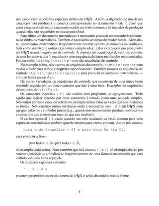são usado com propósitos especiais dentro do LTEX. Assim, a digitação de um destes
                                                A
caracteres não produzirá o caracter correspondente no documento ﬁnal. É claro que
esses caracteres são muito raramente usados em texto comum, e há métodos de produção
quando eles são requeridos no documento ﬁnal.
    Para editar um documento matemático, é necessário produzir um considerável núme-
ro de símbolos matemáticos. Também é necessário ser capaz de mudar fontes. Além dis-
to, documentos matemáticos freqüentemente contém vetores de números ou símbolos,
bem como matrizes e outras expressões complicadas. Estas expressões são produzidas
em LTEX usando sequências de controle. A maioria das sequências de controle consiste
     A
de uma barra invertida  seguida por uma sequência de letras maiúsculas ou minúsculas.
Por exemplo, alpha, textit e sum são sequências de controle.
    No exemplo acima, nós usamos as sequências de controletextit e textbf para
mudar a fonte para itálico e negrito respectivamente. Também usamos as sequências de
controle to, in, delta e epsilon para produzir os símbolos matemáticos →
e ∈ e as letras gregas δ e .
    Há outras variedades de sequências de controle que consistem de uma única barra
invertida seguida por um único caracter que não é uma letra. Exemplos de sequências
destes tipos são {, " e $.
    Os caracteres especiais { e } são usados com propósitos de agrupamento. Tudo
aquilo que estiver cercado por estes caracteres é tratado como uma unidade simples.
Nós temos aplicado esses caracteres no exemplo acima todas às vezes que nos mudamos
as fontes. Nós veremos outras instâncias onde é necessário usar { e } em LTEX para
                                                                             A
agrupar palavras e símbolos juntos (e.g., quando nós necessitamos produzir sobrescritos
e subscritos que contenham mais do que um símbolo).
    O caráter especial $ é usado quando um está mudando de texto comum para uma
expressão matemática e também quando retorna para o texto comum. Assim nós usamos
     para todo $epsilon > 0$ e para todo $x in D$,
para produzir a frase
         para todo > 0 e para todo x ∈ D,
no exemplo dado acima. Note também que nós usamos [ e ] no exemplo abaixo pra
marcar a iniciação e a ﬁnalização respectivamente de uma fórmula matemática que está
exibido sob uma linha separada.
   Os caráteres especiais restantes
     ^ _ % ~ # &
possuem propósitos especiais dentro do LTEX e serão discutidos mais à frente.
                                       A




                                          5
 
