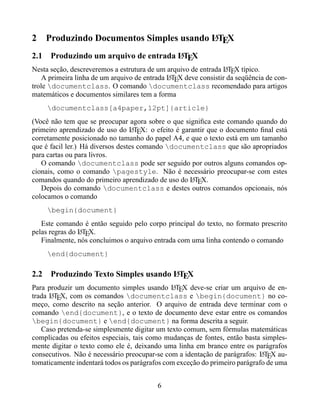 2                                          A
      Produzindo Documentos Simples usando LTEX
2.1                                     A
       Produzindo um arquivo de entrada LTEX
Nesta seção, descreveremos a estrutura de um arquivo de entrada LTEX típico.
                                                                 A
    A primeira linha de um arquivo de entrada LTEX deve consistir da seqüência de con-
                                              A
trole documentclass. O comando documentclass recomendado para artigos
matemáticos e documentos similares tem a forma
      documentclass[a4paper,12pt]{article}
(Você não tem que se preocupar agora sobre o que signiﬁca este comando quando do
primeiro aprendizado de uso do LTEX: o efeito é garantir que o documento ﬁnal está
                                   A
corretamente posicionado no tamanho do papel A4, e que o texto está em um tamanho
que é facil ler.) Há diversos destes comando documentclass que são apropriados
para cartas ou para livros.
   O comando documentclass pode ser seguido por outros alguns comandos op-
cionais, como o comando pagestyle. Não é necessário preocupar-se com estes
comandos quando do primeiro aprendizado de uso do LTEX.
                                                   A
   Depois do comando documentclass e destes outros comandos opcionais, nós
colocamos o comando
      begin{document}
   Este comando é então seguido pelo corpo principal do texto, no formato prescrito
pelas regras do LTEX.
                A
   Finalmente, nós concluimos o arquivo entrada com uma linha contendo o comando
      end{document}

                                    A
2.2 Produzindo Texto Simples usando LTEX
Para produzir um documento simples usando LTEX deve-se criar um arquivo de en-
                                               A
trada LTEX, com os comandos documentclass e begin{document} no co-
      A
meço, como descrito na seção anterior. O arquivo de entrada deve terminar com o
comando end{document}, e o texto de documento deve estar entre os comandos
begin{document} e end{document} na forma descrita a seguir.
   Caso pretenda-se simplesmente digitar um texto comum, sem fórmulas matemáticas
complicadas ou efeitos especiais, tais como mudanças de fontes, então basta simples-
mente digitar o texto como ele é, deixando uma linha em branco entre os parágrafos
consecutivos. Não é necessário preocupar-se com a identação de parágrafos: LTEX au-
                                                                            A
tomaticamente indentará todos os parágrafos com exceção do primeiro parágrafo de uma


                                          6
 