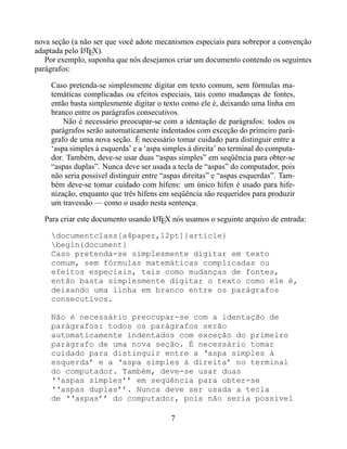 nova seção (a não ser que você adote mecanismos especiais para sobrepor a convenção
adaptada pelo LTEX).
               A
   Por exemplo, suponha que nós desejamos criar um documento contendo os seguintes
parágrafos:

    Caso pretenda-se simplesmente digitar em texto comum, sem fórmulas ma-
    temáticas complicadas ou efeitos especiais, tais como mudanças de fontes,
    então basta simplesmente digitar o texto como ele é, deixando uma linha em
    branco entre os parágrafos consecutivos.
        Não é necessário preocupar-se com a identação de parágrafos: todos os
    parágrafos serão automaticamente indentados com exceção do primeiro pará-
    grafo de uma nova seção. É necessário tomar cuidado para distinguir entre a
    ‘aspa simples à esquerda’ e a ‘aspa simples à direita’ no terminal do computa-
    dor. Também, deve-se usar duas “aspas simples” em seqüência para obter-se
    “aspas duplas”. Nunca deve ser usada a tecla de “aspas” do computador, pois
    não seria possível distinguir entre “aspas direitas” e “aspas esquerdas”. Tam-
    bém deve-se tomar cuidado com hífens: um único hífen é usado para hife-
    nização, enquanto que três hífens em seqüência são requeridos para produzir
    um travessão — como o usado nesta sentença.

  Para criar este documento usando LTEX nós usamos o seguinte arquivo de entrada:
                                   A


    documentclass[a4paper,12pt]{article}
    begin{document}
    Caso pretenda-se simplesmente digitar em texto
    comum, sem fórmulas matemáticas complicadas ou
    efeitos especiais, tais como mudanças de fontes,
    então basta simplesmente digitar o texto como ele é,
    deixando uma linha em branco entre os parágrafos
    consecutivos.

    Não é necessário preocupar-se com a identação de
    parágrafos: todos os parágrafos serão
    automaticamente indentados com exceção do primeiro
    parágrafo de uma nova seção. É necessário tomar
    cuidado para distinguir entre a ‘aspa simples à
    esquerda’ e a ‘aspa simples à direita’ no terminal
    do computador. Também, deve-se usar duas
    ‘‘aspas simples’’ em seqüência para obter-se
    ‘‘aspas duplas’’. Nunca deve ser usada a tecla
    de ‘‘aspas’’ do computador, pois não seria possível

                                          7
 