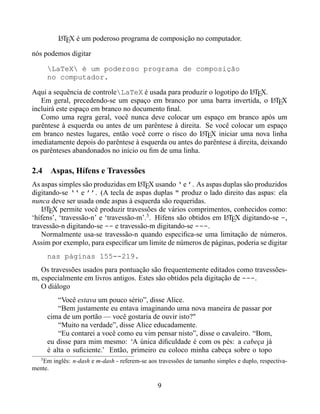 LTEX é um poderoso programa de composição no computador.
          A


nós podemos digitar

       LaTeX é um poderoso programa de composição
       no computador.

Aqui a sequência de controleLaTeX é usada para produzir o logotipo do LTEX.
                                                                          A
   Em geral, precedendo-se um espaço em branco por uma barra invertida, o LTEX    A
incluirá este espaço em branco no documento ﬁnal.
   Como uma regra geral, você nunca deve colocar um espaço em branco após um
parêntese à esquerda ou antes de um parêntese à direita. Se você colocar um espaço
em branco nestes lugares, então você corre o risco do LTEX iniciar uma nova linha
                                                        A
imediatamente depois do parêntese à esquerda ou antes do parêntese à direita, deixando
os parênteses abandonados no início ou ﬁm de uma linha.

2.4 Aspas, Hífens e Travessões
As aspas simples são produzidas em LTEX usando ‘ e ’. As aspas duplas são produzidos
                                      A
digitando-se ‘‘ e ’’. (A tecla de aspas duplas " produz o lado direito das aspas: ela
nunca deve ser usada onde aspas à esquerda são requeridas.
   LTEX permite você produzir travessões de vários comprimentos, conhecidos como:
    A
‘hífens’, ‘travessão-n’ e ‘travessão-m’.3 . Hífens são obtidos em LTEX digitando-se -,
                                                                  A
travessão-n digitando-se -- e travessão-m digitando-se ---.
   Normalmente usa-se travessão-n quando especiﬁca-se uma limitação de números.
Assim por exemplo, para especiﬁcar um limite de números de páginas, poderia se digitar
       nas páginas 155--219.
   Os travessões usados para pontuação são frequentemente editados como travessões-
m, especialmente em livros antigos. Estes são obtidos pela digitação de ---.
   O diálogo
           “Você estava um pouco sério”, disse Alice.
           “Bem justamente eu entava imaginando uma nova maneira de passar por
       cima de um portão — você gostaria de ouvir isto?"
           “Muito na verdade”, disse Alice educadamente.
           “Eu contarei a você como eu vim pensar nisto”, disse o cavaleiro. “Bom,
       eu disse para mim mesmo: ‘A única diﬁculdade é com os pés: a cabeça já
       é alta o suﬁciente.’ Então, primeiro eu coloco minha cabeça sobre o topo
   3
   Em inglês: n-dash e m-dash - referem-se aos travessões de tamanho simples e duplo, respectiva-
mente.

                                               9
 
