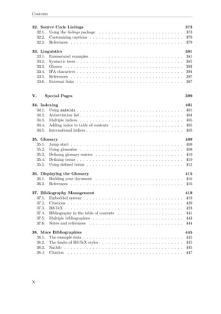 Contents
32. Source Code Listings 373
32.1. Using the listings package . . . . . . . . . . . . . . . . . . . . . . . . . . . 373
32.2. Customizing captions . . . . . . . . . . . . . . . . . . . . . . . . . . . . . . 379
32.3. References . . . . . . . . . . . . . . . . . . . . . . . . . . . . . . . . . . . . 379
33. Linguistics 381
33.1. Enumerated examples . . . . . . . . . . . . . . . . . . . . . . . . . . . . . . 381
33.2. Syntactic trees . . . . . . . . . . . . . . . . . . . . . . . . . . . . . . . . . . 385
33.3. Glosses . . . . . . . . . . . . . . . . . . . . . . . . . . . . . . . . . . . . . . 393
33.4. IPA characters . . . . . . . . . . . . . . . . . . . . . . . . . . . . . . . . . . 394
33.5. References . . . . . . . . . . . . . . . . . . . . . . . . . . . . . . . . . . . . 397
33.6. External links . . . . . . . . . . . . . . . . . . . . . . . . . . . . . . . . . . 397
V. Special Pages 399
34. Indexing 401
34.1. Using makeidx . . . . . . . . . . . . . . . . . . . . . . . . . . . . . . . . . . 401
34.2. Abbreviation list . . . . . . . . . . . . . . . . . . . . . . . . . . . . . . . . . 404
34.3. Multiple indices . . . . . . . . . . . . . . . . . . . . . . . . . . . . . . . . . 405
34.4. Adding index to table of contents . . . . . . . . . . . . . . . . . . . . . . . 405
34.5. International indices . . . . . . . . . . . . . . . . . . . . . . . . . . . . . . . 405
35. Glossary 409
35.1. Jump start . . . . . . . . . . . . . . . . . . . . . . . . . . . . . . . . . . . . 409
35.2. Using glossaries . . . . . . . . . . . . . . . . . . . . . . . . . . . . . . . . . 409
35.3. Deﬁning glossary entries . . . . . . . . . . . . . . . . . . . . . . . . . . . . 410
35.4. Deﬁning terms . . . . . . . . . . . . . . . . . . . . . . . . . . . . . . . . . . 410
35.5. Using deﬁned terms . . . . . . . . . . . . . . . . . . . . . . . . . . . . . . . 412
36. Displaying the Glossary 415
36.1. Building your document . . . . . . . . . . . . . . . . . . . . . . . . . . . . 416
36.2. References . . . . . . . . . . . . . . . . . . . . . . . . . . . . . . . . . . . . 416
37. Bibliography Management 419
37.1. Embedded system . . . . . . . . . . . . . . . . . . . . . . . . . . . . . . . . 419
37.2. Citations . . . . . . . . . . . . . . . . . . . . . . . . . . . . . . . . . . . . . 420
37.3. BibTeX . . . . . . . . . . . . . . . . . . . . . . . . . . . . . . . . . . . . . . 423
37.4. Bibliography in the table of contents . . . . . . . . . . . . . . . . . . . . . 441
37.5. Multiple bibliographies . . . . . . . . . . . . . . . . . . . . . . . . . . . . . 443
37.6. Notes and references . . . . . . . . . . . . . . . . . . . . . . . . . . . . . . 444
38. More Bibliographies 445
38.1. The example data . . . . . . . . . . . . . . . . . . . . . . . . . . . . . . . . 445
38.2. The limits of BibTeX styles . . . . . . . . . . . . . . . . . . . . . . . . . . . 445
38.3. Natbib . . . . . . . . . . . . . . . . . . . . . . . . . . . . . . . . . . . . . . 445
38.4. Citation . . . . . . . . . . . . . . . . . . . . . . . . . . . . . . . . . . . . . 447
X
 