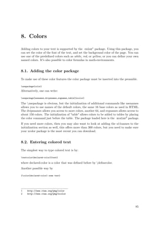 8. Colors
Adding colors to your text is supported by the color1 package. Using this package, you
can set the color of the font of the text, and set the background color of the page. You can
use one of the predeﬁned colors such as white, red, or yellow, or you can deﬁne your own
named colors. It's also possible to color formulas in math-environments.
8.1. Adding the color package
To make use of these color features the color package must be inserted into the preamble.
usepackage{color}
Alternatively, one can write:
usepackage[usenames,dvipsnames,svgnames,table]{xcolor}
The usepackage is obvious, but the initialization of additional commands like usenames
allows you to use names of the default colors, the same 16 base colors as used in HTML.
The dvipsnames allows you access to more colors, another 64, and svgnames allows access to
about 150 colors. The initialization of "table" allows colors to be added to tables by placing
the color command just before the table. The package loaded here is the xcolor2 package.
If you need more colors, then you may also want to look at adding the x11names to the
initialization section as well, this oﬀers more than 300 colors, but you need to make sure
your xcolor package is the most recent you can download.
8.2. Entering colored text
The simplest way to type colored text is by:
textcolor{declared-color}{text}
where declared-color is a color that was deﬁned before by deﬁnecolor.
Another possible way by
{color{declared-color} some text}
1 http://www.ctan.org/pkg/color
2 http://www.ctan.org/pkg/xcolor
85
 
