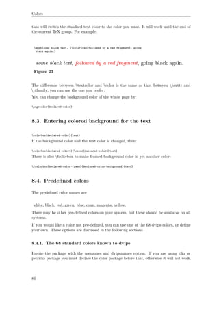 Colors
that will switch the standard text color to the color you want. It will work until the end of
the current TeX group. For example:
emph{some black text, {color{red}followed by a red fragment}, going
black again.}
Figure 23
The diﬀerence between textcolor and color is the same as that between texttt and
ttfamily, you can use the one you prefer.
You can change the background color of the whole page by:
pagecolor{declared-color}
8.3. Entering colored background for the text
colorbox{declared-color}{text}
If the background color and the text color is changed, then:
colorbox{declared-color1}{color{declared-color2}text}
There is also fcolorbox to make framed background color in yet another color:
fcolorbox{declared-color-frame}{declared-color-background}{text}
8.4. Predeﬁned colors
The predeﬁned color names are
white, black, red, green, blue, cyan, magenta, yellow.
There may be other pre-deﬁned colors on your system, but these should be available on all
systems.
If you would like a color not pre-deﬁned, you can use one of the 68 dvips colors, or deﬁne
your own. These options are discussed in the following sections
8.4.1. The 68 standard colors known to dvips
Invoke the package with the usenames and dvipsnames option. If you are using tikz or
pstricks package you must declare the color package before that, otherwise it will not work.
86
 