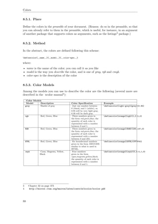 Colors
8.5.1. Place
Deﬁne the colors in the preamble of your document. (Reason: do so in the preamble, so that
you can already refer to them in the preamble, which is useful, for instance, in an argument
of another package that supports colors as arguments, such as the listings3 package.)
8.5.2. Method
In the abstract, the colors are deﬁned following this scheme:
definecolor{‚‚name‚‚}{‚‚model‚‚}{‚‚color-spec‚‚}
where:
• name is the name of the color; you can call it as you like
• model is the way you describe the color, and is one of gray, rgb and cmyk.
• color-spec is the description of the color
8.5.3. Color Models
Among the models you can use to describe the color are the following (several more are
described in the xcolor manual4):
Color Models
Model Description Color Speciﬁcation Example
gray Shades of gray Just one number between
0 (black) and 1 (white), so
0.95 will be very light gray,
0.30 will be dark gray.
definecolor{light-gray}{gray}{0.95}
rgb Red, Green, Blue Three numbers given in
the form red,green,blue; the
quantity of each color is
represented with a number
between 0 and 1.
definecolor{orange}{rgb}{1,0.5,0}
RGB Red, Green, Blue Three numbers given in
the form red,green,blue; the
quantity of each color is
represented with a number
between 0 and 255.
definecolor{orange}{RGB}{255,127,0}
HTML Red, Green, Blue Six hexadecimal numbers
given in the form RRGGBB;
similar to what is used in
HTML.
definecolor{orange}{HTML}{FF7F00}
cmyk Cyan, Magenta, Yellow,
Black
Four numbers
given in the form
cyan,magenta,yellow,black;
the quantity of each color is
represented with a number
between 0 and 1.
definecolor{orange}{cmyk}{0,0.5,1,0}
3 Chapter 32 on page 373
4 http://mirror.ctan.org/macros/latex/contrib/xcolor/xcolor.pdf
88
 