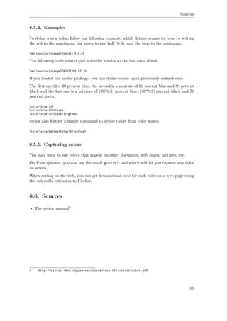 Sources
8.5.4. Examples
To deﬁne a new color, follow the following example, which deﬁnes orange for you, by setting
the red to the maximum, the green to one half (0.5), and the blue to the minimum:
definecolor{orange}{rgb}{1,0.5,0}
The following code should give a similar results to the last code chunk.
definecolor{orange}{RGB}{255,127,0}
If you loaded the xcolor package, you can deﬁne colors upon previously deﬁned ones.
The ﬁrst speciﬁes 20 percent blue, the second is a mixture of 20 percent blue and 80 percent
black and the last one is a mixture of (20*0.3) percent blue, (30*0.3) percent black and 70
percent green.
color{blue!20}
color{blue!20!black}
color{blue!20!black!30!green}
xcolor also feature a handy command to deﬁne colors from color mixes:
colorlet{notgreen}{blue!50!yellow}
8.5.5. Capturing colors
You may want to use colors that appear on other document, web pages, pictures, etc.
On Unix systems, you can use the small gcolor2 tool which will let you capture any color
on screen.
When surﬁng on the web, you can get hexadecimal code for each color on a web page using
the colorzilla extension to Firefox.
8.6. Sources
• The xcolor manual5
5 http://mirror.ctan.org/macros/latex/contrib/xcolor/xcolor.pdf
89
 
