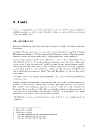 9. Fonts
Fonts are a complex topic. For common document, only Font families1, Emphasizing text2,
and Font encoding3 are really needed. The other sections are more useful to macro writers
or for very speciﬁc needs.
9.1. Introduction
The digital fonts have a rather long and intricate history. See Adobe Font Metrics4 for some
more details.
Originally TeX was conceived to use its own font system, MetaFont, designed by D. Knuth.
The default font family for TeX and friends is called Computer Modern. These high quality
fonts are scalable, and have a wide range of typographical ﬁne tuning capabilities.
Standard tex compilers will let you use other fonts. There is a lot of diﬀerent font types,
such as PostScript Type1/Type3 fonts, bitmap fonts and so on. Type1 are outline fonts
(vector graphics) which are commonly used by pdftex. Bitmap fonts are raster graphics,
and usually have very poor quality, which can easily be seen when zooming or printing
the document. Type3 is a superset of Type1 and has more functionalities from Postscript,
such as embedding raster graphics. In the TeX world, Type3 fonts are often used to embed
bitmap fonts.
It should be noticed that fonts get generated the ﬁrst time they are required, hence the long
compilation time.
However, MetaFont is internally a quite complex font system, and the most popular font
systems as of this day are Truetype5 font (ttf) and OpenType6 font (otf). With modern
TeX compilers such as xetex and luatex it is possible to make use of such fonts in LaTeX
documents. If you want/have to stick with the standard compilers, the aforementioned font
types must ﬁrst be converted and made available to LaTeX (e.g. converted to Type1 fonts).
The external links section below has some useful resources.
In LaTeX, there are many ways to specify and control fonts. It is a very complex matter in
typography.
1 Chapter 9.2 on page 92
2 Chapter 9.3 on page 93
3 Chapter 9.4 on page 94
4 http://en.wikipedia.org/wiki/Adobe%20Font%20Metrics
5 http://en.wikipedia.org/wiki/TrueType
6 http://en.wikipedia.org/wiki/OpenType
91
 