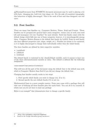 Fonts
WarningNewcomers from WYSIWYG document processors may be used to playing a lot
with fonts: changing size, bold text, font shape, etc. For the sake of consistent typography,
this behaviour is highly discouraged. This is the work of font and class designers, not end
users.
9.2. Font families
There are many font families e.g. Computer Modern, Times, Arial and Courier. Those
families can be grouped into general three main categories: roman (rm) or serif, sans serif
(sf) and monospace (tt) (see Typeface7 for more details). Each font family comes with the
default design which falls into one of those categories; however, it is interchangeable among
them. Computer Modern Roman is the default font family for LaTeX. Fonts in each family
also have diﬀerent properties (size, shape, weight, etc.). Families are meant to be consistent,
so it is highly discouraged to change fonts individually rather than the whole family.
The three families are deﬁned by their respective variables:
• rmdefault
• sfdefault
• ttdefault
The default family is contained in the familydefault variable, and it is meant to have one
of the three aforementionned variable as value. The default is deﬁned like the following
assignment:
renewcommand*{familydefault}{sfdefault}
This will turn all the part of the document using the default font to the default sans serif,
which is Computer Modern Sans Serif if you did not change the default font.
Changing font families usually works in two steps:
1. First specify which family you want to change (rm, sf or tt).
2. Second specify the new default family if it is not rm.
Mathematical fonts is a more complex matter. Fonts may come with a package that will
take care of deﬁning all three families plus the math fonts. You can do it by yourself, in
which case you do not have to load any package.
Below is an example8 that demonstrates how to change a speciﬁc family.
7 http://en.wikipedia.org/wiki/Typeface
8 found at the Google discussion group latexlovers
92
 