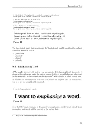 Emphasizing Text
% Default font (familydefault = rmdefault = Computer Modern Roman)
Lorem ipsum dolor sit amet, consectitur adipiscing elit.
% Palatino font (ppl must be installed).
renewcommand*rmdefault{ppl}
Lorem ipsum dolor sit amet, consectitur adipiscing elit.
% Iwona font (iwona must be installed).
renewcommand*rmdefault{iwona}
Lorem ipsum dolor sit amet, consectitur adipiscing elit.
Figure 24
The three default family font variables and the familydefault variable should not be confused
with their respective switch:
• normalfont
• rmfamily
• sﬀamily
• ttfamily
9.3. Emphasizing Text
WarningDo not use bold text in your paragraphs. It is typographically incorrect. It
distracts the readers and spoils the content because bold text is read before any other word
in the paragraph. It also overweights the type color9, which results in a bad looking text.
In order to add some emphasis to a word or a phrase, the simplest (and the most correct)
way is to use the emph{text} command.
I want to emph{emphasize} a word.
Figure 25
Note that the emph command is dynamic: if you emphasize a word which is already in an
emphasized sentence, it will be reverted to the upright font.
9 http://en.wikipedia.org/wiki/Type%20color
93
 