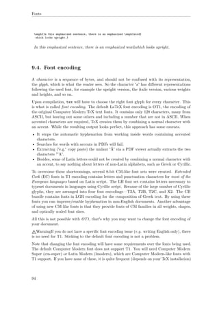 Fonts
emph{In this emphasized sentence, there is an emphasized emph{word}
which looks upright.}
In this emphasized sentence, there is an emphasized wordwhich looks upright.
9.4. Font encoding
A character is a sequence of bytes, and should not be confused with its representation,
the glyph, which is what the reader sees. So the character 'a' has diﬀerent representations
following the used font, for example the upright version, the italic version, various weights
and heights, and so on.
Upon compilation, tex will have to choose the right font glyph for every character. This
is what is called font encoding. The default LaTeX font encoding is OT1, the encoding of
the original Computer Modern TeX text fonts. It contains only 128 characters, many from
ASCII, but leaving out some others and including a number that are not in ASCII. When
accented characters are required, TeX creates them by combining a normal character with
an accent. While the resulting output looks perfect, this approach has some caveats.
• It stops the automatic hyphenation from working inside words containing accented
characters.
• Searches for words with accents in PDFs will fail.
• Extracting ('e.g.' copy paste) the umlaut 'Ä' via a PDF viewer actually extracts the two
characters '"A'.
• Besides, some of Latin letters could not be created by combining a normal character with
an accent, to say nothing about letters of non-Latin alphabets, such as Greek or Cyrillic.
To overcome these shortcomings, several 8-bit CM-like font sets were created. Extended
Cork (EC) fonts in T1 encoding contains letters and punctuation characters for most of the
European languages based on Latin script. The LH font set contains letters necessary to
typeset documents in languages using Cyrillic script. Because of the large number of Cyrillic
glyphs, they are arranged into four font encodings—T2A, T2B, T2C, and X2. The CB
bundle contains fonts in LGR encoding for the composition of Greek text. By using these
fonts you can improve/enable hyphenation in non-English documents. Another advantage
of using new CM-like fonts is that they provide fonts of CM families in all weights, shapes,
and optically scaled font sizes.
All this is not possible with OT1, that's why you may want to change the font encoding of
your document.
WarningIf you do not have a speciﬁc font encoding issue (e.g. writing English only), there
is no need for T1. Sticking to the default font encoding is not a problem.
Note that changing the font encoding will have some requirements over the fonts being used.
The default Computer Modern font does not support T1. You will need Computer Modern
Super (cm-super) or Latin Modern (lmodern), which are Computer Modern-like fonts with
T1 support. If you have none of these, it is quite frequent (depends on your TeX installation)
94
 