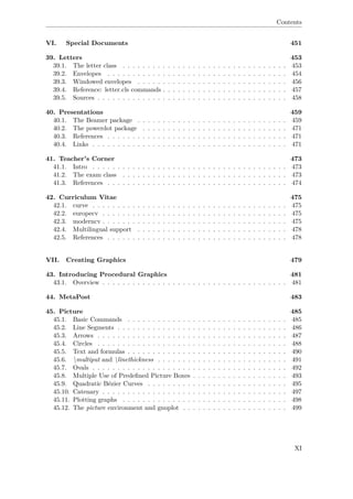 Contents
VI. Special Documents 451
39. Letters 453
39.1. The letter class . . . . . . . . . . . . . . . . . . . . . . . . . . . . . . . . . 453
39.2. Envelopes . . . . . . . . . . . . . . . . . . . . . . . . . . . . . . . . . . . . 454
39.3. Windowed envelopes . . . . . . . . . . . . . . . . . . . . . . . . . . . . . . 456
39.4. Reference: letter.cls commands . . . . . . . . . . . . . . . . . . . . . . . . . 457
39.5. Sources . . . . . . . . . . . . . . . . . . . . . . . . . . . . . . . . . . . . . . 458
40. Presentations 459
40.1. The Beamer package . . . . . . . . . . . . . . . . . . . . . . . . . . . . . . 459
40.2. The powerdot package . . . . . . . . . . . . . . . . . . . . . . . . . . . . . 471
40.3. References . . . . . . . . . . . . . . . . . . . . . . . . . . . . . . . . . . . . 471
40.4. Links . . . . . . . . . . . . . . . . . . . . . . . . . . . . . . . . . . . . . . . 471
41. Teacher's Corner 473
41.1. Intro . . . . . . . . . . . . . . . . . . . . . . . . . . . . . . . . . . . . . . . 473
41.2. The exam class . . . . . . . . . . . . . . . . . . . . . . . . . . . . . . . . . 473
41.3. References . . . . . . . . . . . . . . . . . . . . . . . . . . . . . . . . . . . . 474
42. Curriculum Vitae 475
42.1. curve . . . . . . . . . . . . . . . . . . . . . . . . . . . . . . . . . . . . . . . 475
42.2. europecv . . . . . . . . . . . . . . . . . . . . . . . . . . . . . . . . . . . . . 475
42.3. moderncv . . . . . . . . . . . . . . . . . . . . . . . . . . . . . . . . . . . . . 475
42.4. Multilingual support . . . . . . . . . . . . . . . . . . . . . . . . . . . . . . 478
42.5. References . . . . . . . . . . . . . . . . . . . . . . . . . . . . . . . . . . . . 478
VII. Creating Graphics 479
43. Introducing Procedural Graphics 481
43.1. Overview . . . . . . . . . . . . . . . . . . . . . . . . . . . . . . . . . . . . . 481
44. MetaPost 483
45. Picture 485
45.1. Basic Commands . . . . . . . . . . . . . . . . . . . . . . . . . . . . . . . . 485
45.2. Line Segments . . . . . . . . . . . . . . . . . . . . . . . . . . . . . . . . . . 486
45.3. Arrows . . . . . . . . . . . . . . . . . . . . . . . . . . . . . . . . . . . . . . 487
45.4. Circles . . . . . . . . . . . . . . . . . . . . . . . . . . . . . . . . . . . . . . 488
45.5. Text and formulas . . . . . . . . . . . . . . . . . . . . . . . . . . . . . . . . 490
45.6. multiput and linethickness . . . . . . . . . . . . . . . . . . . . . . . . . . 491
45.7. Ovals . . . . . . . . . . . . . . . . . . . . . . . . . . . . . . . . . . . . . . . 492
45.8. Multiple Use of Predeﬁned Picture Boxes . . . . . . . . . . . . . . . . . . . 493
45.9. Quadratic Bézier Curves . . . . . . . . . . . . . . . . . . . . . . . . . . . . 495
45.10. Catenary . . . . . . . . . . . . . . . . . . . . . . . . . . . . . . . . . . . . . 497
45.11. Plotting graphs . . . . . . . . . . . . . . . . . . . . . . . . . . . . . . . . . 498
45.12. The picture environment and gnuplot . . . . . . . . . . . . . . . . . . . . . 499
XI
 