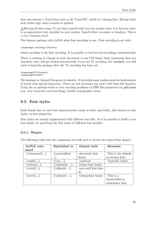 Font styles
that tex chooses a Type3 font such as the Type3 EC, which is a bitmap font. Bitmap fonts
look rather ugly when zoomed or printed.
Warning If after using T1 you ﬁnd yourself with very low quality fonts, it is because there
is no appropriate font installed on your system. Install either cm-super or lmodern. This is
a very common error!
The fontenc package tells LaTeX what font encoding to use. Font encoding is set with:
usepackage[‚encoding‚]{fontenc}
where encoding is the font encoding. It is possible to load several encodings simultaneously.
There is nothing to change in your document to use CM Super fonts (assuming they are
installed), they will get loaded automatically if you use T1 encoding. For lmodern, you will
need to load the package after the T1 encoding has been set:
usepackage[T1]{fontenc}
usepackage{lmodern}
The package ae (almost European) is obsolete. It provided some workarounds for hyphenation
of words with special characters. These are not necessary any more with fonts like lmodern.
Using the ae package leads to text encoding problems in PDF ﬁles generated via pdflatex
(e.g. text extraction and searching), besides typographic issues.
9.5. Font styles
Each family has its own font characteristics (such as italic and bold), also known as font
styles, or font properties.
Font styles are usually implemented with diﬀerent font ﬁles. So it is possible to build a new
font family by specifying the font styles of diﬀerent font families.
9.5.1. Shapes
The following table lists the commands you will need to access the typical font shapes:
LaTeX com-
mand
Equivalent to Output style Remarks
textnormal{...} {normalfont
...}
document font
family
This is the default
or normal font.
emph{...} {em ...} emphasis Typically italics.
textrm{...} {rmfamily ...} roman font family
textsf{...} {sﬀamily ...} sans serif font fam-
ily
texttt{...} {ttfamily ...} teletypefont family This is a
ﬁxed-width or
monospace font.
95
 