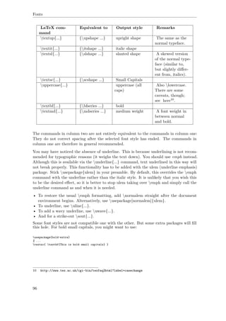 Fonts
LaTeX com-
mand
Equivalent to Output style Remarks
textup{...} {upshape ...} upright shape The same as the
normal typeface.
textit{...} {itshape ...} italic shape
textsl{...} {slshape ...} slanted shape A skewed version
of the normal type-
face (similar to,
but slightly diﬀer-
ent from, italics).
textsc{...} {scshape ...} Small Capitals
uppercase{...} uppercase (all
caps)
Also lowercase.
There are some
caveats, though;
see here10.
textbf{...} {bfseries ...} bold
textmd{...} {mdseries ...} medium weight A font weight in
between normal
and bold.
The commands in column two are not entirely equivalent to the commands in column one:
They do not correct spacing after the selected font style has ended. The commands in
column one are therefore in general recommended.
You may have noticed the absence of underline. This is because underlining is not recom-
mended for typographic reasons (it weighs the text down). You should use emph instead.
Although this is available via the underline{...} command, text underlined in this way will
not break properly. This functionality has to be added with the ulem (underline emphasis)
package. Stick usepackage{ulem} in your preamble. By default, this overrides the emph
command with the underline rather than the italic style. It is unlikely that you wish this
to be the desired eﬀect, so it is better to stop ulem taking over emph and simply call the
underline command as and when it is needed.
• To restore the usual emph formatting, add normalem straight after the document
environment begins. Alternatively, use usepackage[normalem]{ulem}.
• To underline, use uline{...}.
• To add a wavy underline, use uwave{...}.
• And for a strike-out sout{...}.
Some font styles are not compatible one with the other. But some extra packages will ﬁll
this hole. For bold small capitals, you might want to use:
usepackage{bold-extra}
% ...
textsc{ textbf{This is bold small capitals} }
10 http://www.tex.ac.uk/cgi-bin/texfaq2html?label=casechange
96
 