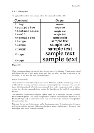 Font styles
9.5.2. Sizing text
To apply diﬀerent font sizes, simply follow the commands on this table:
Figure 26
These commands change the size within a given scope, so for instance {Large some words}
will change the size of only some words, and does not aﬀect the font in the rest of the
document. It will work for most parts of the text.
{Largetableofcontents}
These commands cannot be used in math mode. However, part of a formula may be set in
a diﬀerent size by using an mbox command containing the size command. The new size
takes eﬀect immediately after the size command; if an entire paragraph or unit is set in a
certain size, the size command should include the blank line or the end{...} which delimits
the unit.
The default for normalsize is 10 point (option 10pt), but it may diﬀer for some Document
Styles or their options. The actual size produced by these commands also depends on the
Document Style and, in some styles, more than one of these size commands may produce
the same actual size.
Note that the font size deﬁnitions are set by the document class. Depending on the document
style the actual font size may diﬀer from that listed above. And not every document class
has unique sizes for all 10 size commands.
97
 