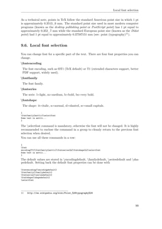 Local font selection
As a technical note, points in TeX follow the standard American point size in which 1 pt
is approximately 0.3513_6 mm. The standard point size used in most modern computer
programs (known as the desktop publishing point or PostScript point) has 1 pt equal to
approximately 0.352_7 mm while the standard European point size (known as the Didot
point) had 1 pt equal to approximately 0.37597151 mm (see: point (typography)11).
9.6. Local font selection
You can change font for a speciﬁc part of the text. There are four font properties you can
change.
fontencoding
The font encoding, such as OT1 (TeX default) or T1 (extended characters support, better
PDF support, widely used).
fontfamily
The font family.
fontseries
The serie: l=light, m=medium, b=bold, bx=very bold.
fontshape
The shape: it=italic, n=normal, sl=slanted, sc=small capitals.
{
fontfamily{anttlc}selectfont
Some text in anttlc...
}
The selectfont command is mandatory, otherwise the font will not be changed. It is highly
recommended to enclose the command in a group to cleanly return to the previous font
selection when desired.
You can use all these commands in a row:
{
font
encoding{T1}fontfamily{anttlc}fontseries{m}fontshape{n}selectfont
Some text in anttlc...
}
The default values are stored in encodingdefault, familydefault, seriesdefault and sha-
pedefault. Setting back the default font properties can be done with
fontencoding{encodingdefault}
fontfamily{familydefault}
fontseries{seriesdefault}
fontshape{shapedefault}
selectfont
11 http://en.wikipedia.org/wiki/Point_%28typography%29
99
 