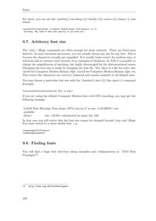 Fonts
For short, you can use the usefont{<encoding>}{<family>}{<series>}{<shape>} com-
mand.
usefont{T1}{cmr}{m}{n} % Computer Modern Roman (TeX default) in T1
encoding. May lead to bad text quality if you have not
9.7. Arbitrary font size
The tiny...Huge commands are often enough for most contents. These are ﬁxed sizes
however. In most document processors, you can usually choose any size for any font. This is
because the characters actually get magniﬁed. If it usually looks correct for medium sizes, it
will look odd at extreme sizes because of an unbalanced thickness. In TeX it is possible to
change the magniﬁcation of anything, but highly discouraged for the aforementioned reason.
Changing the font size is made by changing the font ﬁle. Yes, there is a ﬁle for every size:
cmr10 for Computer Modern Roman 10pt, cmr12 for Computer Modern Roman 12pt, etc.
This ensure the characters are correctly balanced and remain readable at all deﬁned sizes.
You may choose a particular font size with the fontsize{<size>}{<line space>} command.
Example:
{fontsize{5cm}{1em}selectfont This is big!}
If you are using the default Computer Modern font with OT1 encoding, you may get the
following message:
LaTeX Font Warning: Font shape ‘OT1/cmr/m/n' in size <142.26378> not
available
(Font) size <24.88> substituted on input line 103.
In that case you will notice that the font size cannot be changed beyond tiny and Huge.
You must switch to a more sizable font, e.g.
usepackage[T1]{fontenc}
usepackage{lmodern}
9.8. Finding fonts
You will ﬁnd a huge font directory along examples and conﬁgurations at TUG Font
Catalogue12.
12 http://www.tug.dk/FontCatalogue/
100
 