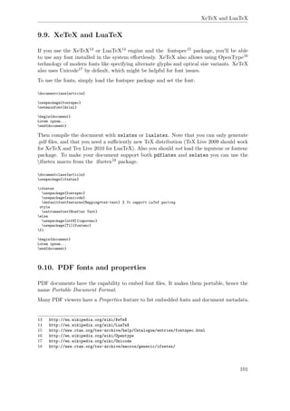 XeTeX and LuaTeX
9.9. XeTeX and LuaTeX
If you use the XeTeX13 or LuaTeX14 engine and the fontspec15 package, you'll be able
to use any font installed in the system eﬀortlessly. XeTeX also allows using OpenType16
technology of modern fonts like specifying alternate glyphs and optical size variants. XeTeX
also uses Unicode17 by default, which might be helpful for font issues.
To use the fonts, simply load the fontspec package and set the font:
documentclass{article}
usepackage{fontspec}
setmainfont{Arial}
begin{document}
Lorem ipsum...
end{document}
Then compile the document with xelatex or lualatex. Note that you can only generate
.pdf ﬁles, and that you need a suﬃciently new TeX distribution (TeX Live 2009 should work
for XeTeX and Tex Live 2010 for LuaTeX). Also you should not load the inputenc or fontenc
package. To make your document support both pdflatex and xelatex you can use the
ifxetex macro from the ifxetex18 package.
documentclass{article}
usepackage{ifxetex}
ifxetex
usepackage{fontspec}
usepackage{xunicode}
defaultfontfeatures{Mapping=tex-text} % To support LaTeX quoting
style
setromanfont{Hoefler Text}
else
usepackage[utf8]{inputenc}
usepackage[T1]{fontenc}
fi
begin{document}
Lorem ipsum...
end{document}
9.10. PDF fonts and properties
PDF documents have the capability to embed font ﬁles. It makes them portable, hence the
name Portable Document Format.
Many PDF viewers have a Properties feature to list embedded fonts and document metadata.
13 http://en.wikipedia.org/wiki/XeTeX
14 http://en.wikipedia.org/wiki/LuaTeX
15 http://www.ctan.org/tex-archive/help/Catalogue/entries/fontspec.html
16 http://en.wikipedia.org/wiki/Opentype
17 http://en.wikipedia.org/wiki/Unicode
18 http://www.ctan.org/tex-archive/macros/generic/ifxetex/
101
 