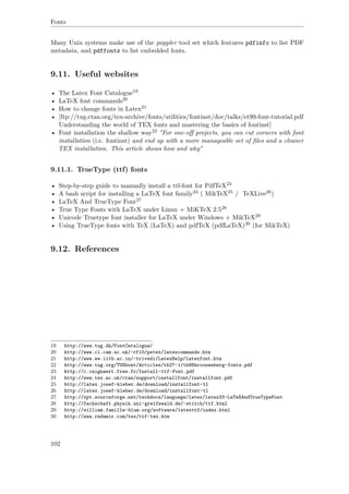 Fonts
Many Unix systems make use of the poppler tool set which features pdfinfo to list PDF
metadata, and pdffonts to list embedded fonts.
9.11. Useful websites
• The Latex Font Catalogue19
• LaTeX font commands20
• How to change fonts in Latex21
• [ftp://tug.ctan.org/tex-archive/fonts/utilities/fontinst/doc/talks/et99-font-tutorial.pdf
Understanding the world of TEX fonts and mastering the basics of fontinst]
• Font installation the shallow way22 "For one-oﬀ projects, you can cut corners with font
installation (i.e. fontinst) and end up with a more manageable set of ﬁles and a cleaner
TEX installation. This article shows how and why"
9.11.1. TrueType (ttf) fonts
• Step-by-step guide to manually install a ttf-font for PdfTeX23
• A bash script for installing a LaTeX font family24 ( MikTeX25 / TeXLive26)
• LaTeX And TrueType Font27
• True Type Fonts with LaTeX under Linux + MiKTeX 2.528
• Unicode Truetype font installer for LaTeX under Windows + MikTeX29
• Using TrueType fonts with TeX (LaTeX) and pdfTeX (pdfLaTeX)30 (for MikTeX)
9.12. References
19 http://www.tug.dk/FontCatalogue/
20 http://www.cl.cam.ac.uk/~rf10/pstex/latexcommands.htm
21 http://www.ee.iitb.ac.in/~trivedi/LatexHelp/latexfont.htm
22 http://www.tug.org/TUGboat/Articles/tb27-1/tb86kroonenberg-fonts.pdf
23 http://c.caignaert.free.fr/Install-ttf-Font.pdf
24 http://www.tex.ac.uk/ctan/support/installfont/installfont.pdf
25 http://latex.josef-kleber.de/download/installfont-tl
26 http://latex.josef-kleber.de/download/installfont-tl
27 http://xpt.sourceforge.net/techdocs/language/latex/latex33-LaTeXAndTrueTypeFont
28 http://fachschaft.physik.uni-greifswald.de/~stitch/ttf.html
29 http://william.famille-blum.org/software/latexttf/index.html
30 http://www.radamir.com/tex/ttf-tex.htm
102
 