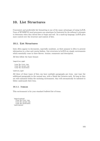 10. List Structures
Convenient and predictable list formatting is one of the many advantages of using LaTeX.
Users of WYSIWYG word processors can sometimes be frustrated by the software's attempts
to determine when they intend lists to begin and end. As a mark-up language, LaTeX gives
more control over the structure and content of lists.
10.1. List Structures
Lists often appear in documents, especially academic, as their purpose is often to present
information in a clear and concise fashion. List structures in LaTeX are simply environments
which essentially come in three ﬂavors: itemize, enumerate and description.
All lists follow the basic format:
begin{list_type}
item The first item
item The second item
item The thirdldots
end{list_type}
All three of these types of lists can have multiple paragraphs per item: just type the
additional paragraphs in the normal way, with a blank line between each. So long as they
are still contained within the enclosing environment, they will automatically be indented to
follow underneath their item.
10.1.1. Itemize
This environment is for your standard bulleted list of items.
begin{itemize}
item The first item
item The second item
item The thirdldots
end{itemize}
103
 