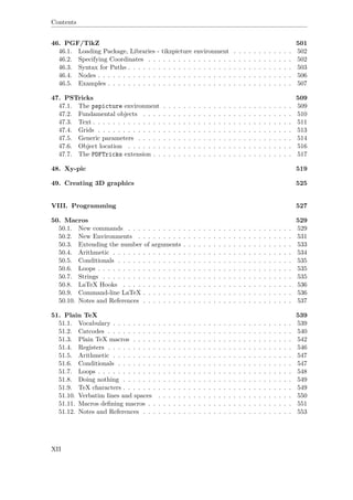 Contents
46. PGF/TikZ 501
46.1. Loading Package, Libraries - tikzpicture environment . . . . . . . . . . . . 502
46.2. Specifying Coordinates . . . . . . . . . . . . . . . . . . . . . . . . . . . . . 502
46.3. Syntax for Paths . . . . . . . . . . . . . . . . . . . . . . . . . . . . . . . . . 503
46.4. Nodes . . . . . . . . . . . . . . . . . . . . . . . . . . . . . . . . . . . . . . . 506
46.5. Examples . . . . . . . . . . . . . . . . . . . . . . . . . . . . . . . . . . . . . 507
47. PSTricks 509
47.1. The pspicture environment . . . . . . . . . . . . . . . . . . . . . . . . . . 509
47.2. Fundamental objects . . . . . . . . . . . . . . . . . . . . . . . . . . . . . . 510
47.3. Text . . . . . . . . . . . . . . . . . . . . . . . . . . . . . . . . . . . . . . . . 511
47.4. Grids . . . . . . . . . . . . . . . . . . . . . . . . . . . . . . . . . . . . . . . 513
47.5. Generic parameters . . . . . . . . . . . . . . . . . . . . . . . . . . . . . . . 514
47.6. Object location . . . . . . . . . . . . . . . . . . . . . . . . . . . . . . . . . 516
47.7. The PDFTricks extension . . . . . . . . . . . . . . . . . . . . . . . . . . . . 517
48. Xy-pic 519
49. Creating 3D graphics 525
VIII. Programming 527
50. Macros 529
50.1. New commands . . . . . . . . . . . . . . . . . . . . . . . . . . . . . . . . . 529
50.2. New Environments . . . . . . . . . . . . . . . . . . . . . . . . . . . . . . . 531
50.3. Extending the number of arguments . . . . . . . . . . . . . . . . . . . . . . 533
50.4. Arithmetic . . . . . . . . . . . . . . . . . . . . . . . . . . . . . . . . . . . . 534
50.5. Conditionals . . . . . . . . . . . . . . . . . . . . . . . . . . . . . . . . . . . 535
50.6. Loops . . . . . . . . . . . . . . . . . . . . . . . . . . . . . . . . . . . . . . . 535
50.7. Strings . . . . . . . . . . . . . . . . . . . . . . . . . . . . . . . . . . . . . . 535
50.8. LaTeX Hooks . . . . . . . . . . . . . . . . . . . . . . . . . . . . . . . . . . 536
50.9. Command-line LaTeX . . . . . . . . . . . . . . . . . . . . . . . . . . . . . . 536
50.10. Notes and References . . . . . . . . . . . . . . . . . . . . . . . . . . . . . . 537
51. Plain TeX 539
51.1. Vocabulary . . . . . . . . . . . . . . . . . . . . . . . . . . . . . . . . . . . . 539
51.2. Catcodes . . . . . . . . . . . . . . . . . . . . . . . . . . . . . . . . . . . . . 540
51.3. Plain TeX macros . . . . . . . . . . . . . . . . . . . . . . . . . . . . . . . . 542
51.4. Registers . . . . . . . . . . . . . . . . . . . . . . . . . . . . . . . . . . . . . 546
51.5. Arithmetic . . . . . . . . . . . . . . . . . . . . . . . . . . . . . . . . . . . . 547
51.6. Conditionals . . . . . . . . . . . . . . . . . . . . . . . . . . . . . . . . . . . 547
51.7. Loops . . . . . . . . . . . . . . . . . . . . . . . . . . . . . . . . . . . . . . . 548
51.8. Doing nothing . . . . . . . . . . . . . . . . . . . . . . . . . . . . . . . . . . 549
51.9. TeX characters . . . . . . . . . . . . . . . . . . . . . . . . . . . . . . . . . . 549
51.10. Verbatim lines and spaces . . . . . . . . . . . . . . . . . . . . . . . . . . . 550
51.11. Macros deﬁning macros . . . . . . . . . . . . . . . . . . . . . . . . . . . . . 551
51.12. Notes and References . . . . . . . . . . . . . . . . . . . . . . . . . . . . . . 553
XII
 