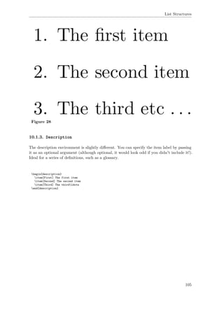 List Structures
Figure 28
10.1.3. Description
The description environment is slightly diﬀerent. You can specify the item label by passing
it as an optional argument (although optional, it would look odd if you didn't include it!).
Ideal for a series of deﬁnitions, such as a glossary.
begin{description}
item[First] The first item
item[Second] The second item
item[Third] The thirdldots
end{description}
105
 