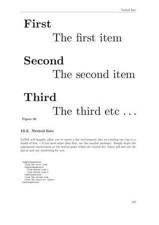 Nested lists
Figure 30
10.2. Nested lists
LaTeX will happily allow you to insert a list environment into an existing one (up to a
depth of four -- if you need more than four, use the easylist package). Simply begin the
appropriate environment at the desired point within the current list. Latex will sort out the
layout and any numbering for you.
begin{enumerate}
item The first item
begin{enumerate}
item Nested item 1
item Nested item 2
end{enumerate}
item The second item
item The third etc ldots
end{enumerate}
107
 