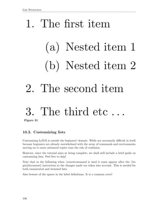 List Structures
Figure 31
10.3. Customizing lists
Customizing LaTeX is outside the beginners' domain. While not necessarily diﬃcult in itself,
because beginners are already overwhelmed with the array of commands and environments,
moving on to more advanced topics runs the risk of confusion.
However, since the tutorial aims at being complete, we shall still include a brief guide on
customizing lists. Feel free to skip!
Note that in the following when renewcommand is used it must appear after the be-
gin{document} instruction so the changes made are taken into account. This is needed for
both enumerated and itemized lists.
Also beware of the spaces in the label deﬁnitions. It is a common error!
108
 