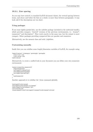 Customizing lists
10.3.1. Line spacing
As you may have noticed, in standard LaTeX document classes, the vertical spacing between
items, and above and below the lists as a whole, is more than between paragraphs: it may
look odd if the descriptions are too short.
Using packages
If you want tightly-packed lists, use the mdwlist package (included in the mdwtools bundle),
which provides compact, "starred" versions of the previous environments, i.e. itemize*,
enumerate* and description*. They work exactly in the same way, but the output is more
compact. Other packages providing compacted lists are paralist and enumitem.
Alternatively, use the memoir class and with tightlists.
Customizing manually
Inside lists you can redeﬁne some length/dimension variables of LaTeX, for example using:
begin{itemize} itemsep1pt parskip0pt parsep0pt
item first item
item second item
end{itemize}
Alternatively, to create a uniﬁed look in your document you can deﬁne your own enumerate
environment:
newenvironment{my_enumerate}{
begin{enumerate}
setlength{itemsep}{1pt}
setlength{parskip}{0pt}
setlength{parsep}{0pt}
}{
end{enumerate}
}
Another approach is to redeﬁne the item command globally.
newlength{wideitemsep}
setlength{wideitemsep}{.5itemsep}
addtolength{wideitemsep}{-7pt}
letolditemitem
renewcommand{item}{setlength{itemsep}{wideitemsep}olditem}
109
 