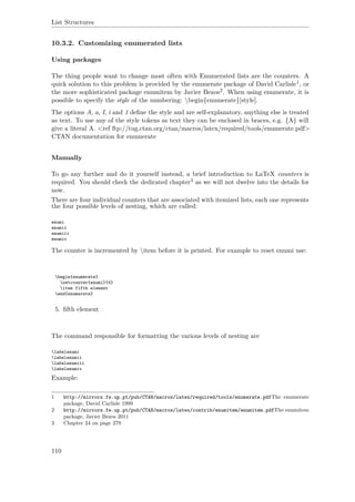 List Structures
10.3.2. Customizing enumerated lists
Using packages
The thing people want to change most often with Enumerated lists are the counters. A
quick solution to this problem is provided by the enumerate package of David Carlisle1, or
the more sophisticated package enumitem by Javier Bezos2. When using enumerate, it is
possible to specify the style of the numbering: begin{enumerate}[style].
The options A, a, I, i and 1 deﬁne the style and are self-explanatory, anything else is treated
as text. To use any of the style tokens as text they can be enclosed in braces, e.g. {A} will
give a literal A. <ref ftp://tug.ctan.org/ctan/macros/latex/required/tools/enumerate.pdf>
CTAN documentation for enumerate
Manually
To go any further and do it yourself instead, a brief introduction to LaTeX counters is
required. You should check the dedicated chapter3 as we will not dwelve into the details for
now.
There are four individual counters that are associated with itemized lists, each one represents
the four possible levels of nesting, which are called:
enumi
enumii
enumiii
enumiv
The counter is incremented by item before it is printed. For example to reset enumi use:
begin{enumerate}
setcounter{enumi}{4}
item fifth element
end{enumerate}
5. ﬁfth element
The command responsible for formatting the various levels of nesting are
labelenumi
labelenumii
labelenumiii
labelenumiv
Example:
1 http://mirrors.fe.up.pt/pub/CTAN/macros/latex/required/tools/enumerate.pdfThe enumerate
package, David Carlisle 1999
2 http://mirrors.fe.up.pt/pub/CTAN/macros/latex/contrib/enumitem/enumitem.pdfThe enumitem
package, Javier Bezos 2011
3 Chapter 24 on page 279
110
 