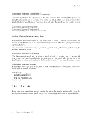 Inline lists
renewcommand{labelenumi}{(Roman{enumi})}
renewcommand{labelenumii}{Roman{enumi}.~alph{enumii}}
This simply redeﬁnes the appearance of the label, which is ﬁne, providing that you do not
intend to cross-reference to a speciﬁc item within the list, in which case the reference will be
printed in the original format. This issue does not arise if you redeﬁne the counter printer:
renewcommand{theenumi}{Roman{enumi}}
renewcommand{labelenumi}{(theenumi)}
renewcommand{theenumii}{alph{enumii}}
renewcommand{labelenumii}{theenumi.~theenumii}
10.3.3. Customizing itemised lists
Itemized lists are not as complex as they do not need to count. Therefore, to customize, you
simply change the labels. It can be done manually for each entry with item[new symbol],
eg item[$star$].
The itemize labels are accessed via labelitemi, labelitemii, labelitemiii, labelitemiv, for
the four respective levels.
renewcommand{labelitemi}{textgreater}
The above example would set the labels for the ﬁrst level to a greater than (>) symbol. Of
course, the text symbols available in Latex are not very exciting. Why not use one of the
ZapfDingbat symbols, as described in the Symbols4 section. Or use a mathematical symbol:
renewcommand{labelitemi}{$star$}
Itemized list with tightly set items, that is with no vertical space between two consecutive
items, can be created as follows.
begin{itemize}
setlength{itemsep}{0cm}%
setlength{parskip}{0cm}%
item Item opening the list
item Item tightly following
end{itemize}
10.4. Inline lists
Inline lists are a special case as they require the use of the paralist package which provides
the inparaenum environment (with an optional formatting speciﬁcation in square brackets):
4 Chapter 10.3.2 on page 110
111
 