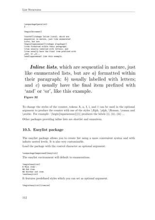 List Structures
usepackage{paralist}
% ...
begin{document}
textbf{itshape Inline lists}, which are
sequential in nature, just like enumerated
lists, but are
begin{inparaenum}[itshape aupshape)]
item formatted within their paragraph;
item usually labelled with letters; and
item usually have the final item prefixed with
„and‚ or „or‚,
end{inparaenum} like this example.
...
Figure 32
To change the styles of the counter, tokens A, a, I, i, and 1 can be used in the optional
argument to produce the counter with one of the styles Alph, alph, Roman, roman and
arabic. For example: begin{inparaenum}[(i)] produces the labels (i), (ii), (iii) ...
Other packages providing inline lists are shortlst and enumitem.
10.5. Easylist package
The easylist package allows you to create list using a more convenient syntax and with
inﬁnite nested levels. It is also very customizable.
Load the package with the control character as optional argument:
usepackage[ampersand]{easylist}
The easylist environment will default to enumerations.
begin{easylist}
& Main item~:
&& Sub item.
&& Another sub item.
end{easylist}
It features predeﬁned styles which you can set as optional argument.
begin{easylist}[itemize]
112
 