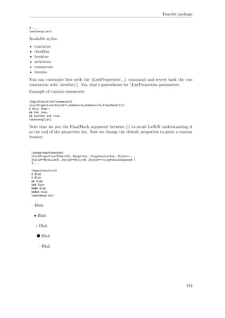 Easylist package
% ...
end{easylist}
Available styles:
• tractatus
• checklist
• booktoc
• articletoc
• enumerate
• itemize
You can customize lists with the ListProperties(...) command and revert back the cus-
tomization with newlist{}. Yes, that's parentheses for ListProperties parameters.
Example of custom enumerate:
begin{easylist}[enumerate]
ListProperties(Style2*=,Numbers=a,Numbers1=R,FinalMark={)})
& Main item~:
&& Sub item.
&& Another sub item.
end{easylist}
Note that we put the FinalMark argument between {} to avoid LaTeX understanding it
as the end of the properties list. Now we change the default properties to print a custom
itemize:
usepackage{amssymb}
ListProperties(Hide=100, Hang=true, Progressive=3ex, Style*=-- ,
Style2*=$bullet$ ,Style3*=$circ$ ,Style4*=tiny$blacksquare$ )
% ...
begin{easylist}
& Blah
& Blah
&& Blah
&&& Blah
&&&& Blah
&&&&& Blah
end{easylist}
– Blah
• Blah
◦ Blah
Blah
– Blah
113
 