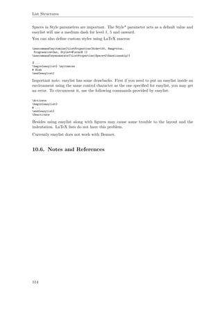 List Structures
Spaces in Style parameters are important. The Style* parameter acts as a default value and
easylist will use a medium dash for level 1, 5 and onward.
You can also deﬁne custom styles using LaTeX macros:
newcommandmyitemize{ListProperties(Hide=100, Hang=true,
Progressive=3ex, Style*=$star$ )}
newcommandmyenumerate{ListProperties(Space=2baselineskip)}
% ...
begin{easylist} myitemize
& Blah
end{easylist}
Important note: easylist has some drawbacks. First if you need to put an easylist inside an
environment using the same control character as the one speciﬁed for easylist, you may get
an error. To circumvent it, use the following commands provided by easylist:
Activate
begin{easylist}
& ...
end{easylist}
Deactivate
Besides using easylist along with ﬁgures may cause some trouble to the layout and the
indentation. LaTeX lists do not have this problem.
Currently easylist does not work with Beamer.
10.6. Notes and References
114
 