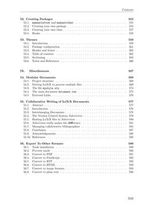 Contents
52. Creating Packages 555
52.1. makeatletter and makeatother . . . . . . . . . . . . . . . . . . . . . . . . 555
52.2. Creating your own package . . . . . . . . . . . . . . . . . . . . . . . . . . . 555
52.3. Creating your own class . . . . . . . . . . . . . . . . . . . . . . . . . . . . . 557
52.4. Hooks . . . . . . . . . . . . . . . . . . . . . . . . . . . . . . . . . . . . . . . 558
53. Themes 559
53.1. Introduction . . . . . . . . . . . . . . . . . . . . . . . . . . . . . . . . . . . 559
53.2. Package conﬁguration . . . . . . . . . . . . . . . . . . . . . . . . . . . . . . 561
53.3. Header and footer . . . . . . . . . . . . . . . . . . . . . . . . . . . . . . . . 562
53.4. Table of contents . . . . . . . . . . . . . . . . . . . . . . . . . . . . . . . . 562
53.5. Sectioning . . . . . . . . . . . . . . . . . . . . . . . . . . . . . . . . . . . . 563
53.6. Notes and References . . . . . . . . . . . . . . . . . . . . . . . . . . . . . . 566
IX. Miscellaneous 567
54. Modular Documents 569
54.1. Project structure . . . . . . . . . . . . . . . . . . . . . . . . . . . . . . . . 569
54.2. Getting LaTeX to process multiple ﬁles . . . . . . . . . . . . . . . . . . . . 569
54.3. The ﬁle mystyle.sty . . . . . . . . . . . . . . . . . . . . . . . . . . . . . . 574
54.4. The main document document.tex . . . . . . . . . . . . . . . . . . . . . . 575
54.5. External Links . . . . . . . . . . . . . . . . . . . . . . . . . . . . . . . . . . 576
55. Collaborative Writing of LaTeX Documents 577
55.1. Abstract . . . . . . . . . . . . . . . . . . . . . . . . . . . . . . . . . . . . . 577
55.2. Introduction . . . . . . . . . . . . . . . . . . . . . . . . . . . . . . . . . . . 578
55.3. Interchanging Documents . . . . . . . . . . . . . . . . . . . . . . . . . . . . 578
55.4. The Version Control System Subversion . . . . . . . . . . . . . . . . . . . . 579
55.5. Hosting LaTeX ﬁles in Subversion . . . . . . . . . . . . . . . . . . . . . . . 580
55.6. Subversion really makes the diﬀerence . . . . . . . . . . . . . . . . . . . . 581
55.7. Managing collaborative bibliographies . . . . . . . . . . . . . . . . . . . . . 585
55.8. Conclusion . . . . . . . . . . . . . . . . . . . . . . . . . . . . . . . . . . . . 587
55.9. Acknowledgements . . . . . . . . . . . . . . . . . . . . . . . . . . . . . . . . 588
55.10. References . . . . . . . . . . . . . . . . . . . . . . . . . . . . . . . . . . . . 588
56. Export To Other Formats 589
56.1. Tools installation . . . . . . . . . . . . . . . . . . . . . . . . . . . . . . . . 589
56.2. Preview mode . . . . . . . . . . . . . . . . . . . . . . . . . . . . . . . . . . 590
56.3. Convert to PDF . . . . . . . . . . . . . . . . . . . . . . . . . . . . . . . . . 591
56.4. Convert to PostScript . . . . . . . . . . . . . . . . . . . . . . . . . . . . . . 592
56.5. Convert to RTF . . . . . . . . . . . . . . . . . . . . . . . . . . . . . . . . . 592
56.6. Convert to HTML . . . . . . . . . . . . . . . . . . . . . . . . . . . . . . . . 593
56.7. Convert to image formats . . . . . . . . . . . . . . . . . . . . . . . . . . . . 594
56.8. Convert to plain text . . . . . . . . . . . . . . . . . . . . . . . . . . . . . . 596
XIII
 