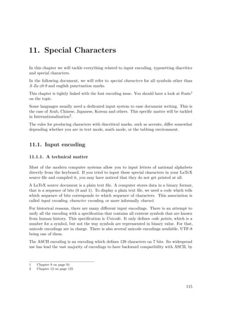 11. Special Characters
In this chapter we will tackle everything related to input encoding, typesetting diacritics
and special characters.
In the following document, we will refer to special characters for all symbols other than
A-Za-z0-9 and english punctuation marks.
This chapter is tightly linked with the font encoding issue. You should have a look at Fonts1
on the topic.
Some languages usually need a dedicated input system to ease document writing. This is
the case of Arab, Chinese, Japanese, Korean and others. This speciﬁc matter will be tackled
in Internationalization2.
The rules for producing characters with diacritical marks, such as accents, diﬀer somewhat
depending whether you are in text mode, math mode, or the tabbing environment.
11.1. Input encoding
11.1.1. A technical matter
Most of the modern computer systems allow you to input letters of national alphabets
directly from the keyboard. If you tried to input these special characters in your LaTeX
source ﬁle and compiled it, you may have noticed that they do not get printed at all.
A LaTeX source document is a plain text ﬁle. A computer stores data in a binary format,
that is a sequence of bits (0 and 1). To display a plain text ﬁle, we need a code which tells
which sequence of bits corresponds to which sequence of characters. This association is
called input encoding, character encoding, or more informally charset.
For historical reasons, there are many diﬀerent input encodings. There is an attempt to
unify all the encoding with a speciﬁcation that contains all existent symbols that are known
from human history. This speciﬁcation is Unicode. It only deﬁnes code points, which is a
number for a symbol, but not the way symbols are reprensented in binary value. For that,
unicode encodings are in charge. There is also several unicode encodings available, UTF-8
being one of them.
The ASCII encoding is an encoding which deﬁnes 128 characters on 7 bits. Its widespread
use has lead the vast majority of encodings to have backward compatibility with ASCII, by
1 Chapter 9 on page 91
2 Chapter 12 on page 125
115
 