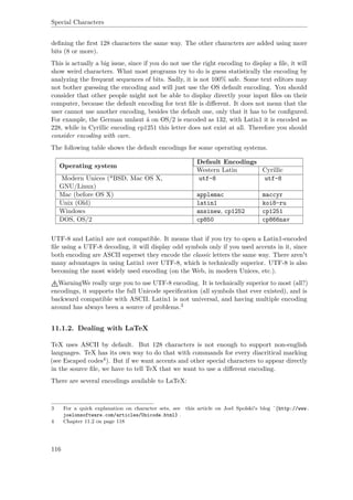 Special Characters
deﬁning the ﬁrst 128 characters the same way. The other characters are added using more
bits (8 or more).
This is actually a big issue, since if you do not use the right encoding to display a ﬁle, it will
show weird characters. What most programs try to do is guess statistically the encoding by
analyzing the frequent sequences of bits. Sadly, it is not 100% safe. Some text editors may
not bother guessing the encoding and will just use the OS default encoding. You should
consider that other people might not be able to display directly your input ﬁles on their
computer, because the default encoding for text ﬁle is diﬀerent. It does not mean that the
user cannot use another encoding, besides the default one, only that it has to be conﬁgured.
For example, the German umlaut ä on OS/2 is encoded as 132, with Latin1 it is encoded as
228, while in Cyrillic encoding cp1251 this letter does not exist at all. Therefore you should
consider encoding with care.
The following table shows the default encodings for some operating systems.
Operating system
Default Encodings
Western Latin Cyrillic
Modern Unices (*BSD, Mac OS X,
GNU/Linux)
utf-8 utf-8
Mac (before OS X) applemac maccyr
Unix (Old) latin1 koi8-ru
Windows ansinew, cp1252 cp1251
DOS, OS/2 cp850 cp866nav
UTF-8 and Latin1 are not compatible. It means that if you try to open a Latin1-encoded
ﬁle using a UTF-8 decoding, it will display odd symbols only if you used accents in it, since
both encoding are ASCII superset they encode the classic letters the same way. There aren't
many advantages in using Latin1 over UTF-8, which is technically superior. UTF-8 is also
becoming the most widely used encoding (on the Web, in modern Unices, etc.).
WarningWe really urge you to use UTF-8 encoding. It is technically superior to most (all?)
encodings, it supports the full Unicode speciﬁcation (all symbols that ever existed), and is
backward compatible with ASCII. Latin1 is not universal, and having multiple encoding
around has always been a source of problems.3
11.1.2. Dealing with LaTeX
TeX uses ASCII by default. But 128 characters is not enough to support non-english
languages. TeX has its own way to do that with commands for every diacritical marking
(see Escaped codes4). But if we want accents and other special characters to appear directly
in the source ﬁle, we have to tell TeX that we want to use a diﬀerent encoding.
There are several encodings available to LaTeX:
3 For a quick explanation on character sets, see this article on Joel Spolski's blog ˆ{http://www.
joelonsoftware.com/articles/Unicode.html} .
4 Chapter 11.2 on page 118
116
 